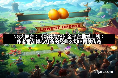 NG大舞台：《新莽荒纪》全平台震撼上线：作者番茄倾心打造的经典玄幻IP再续传奇